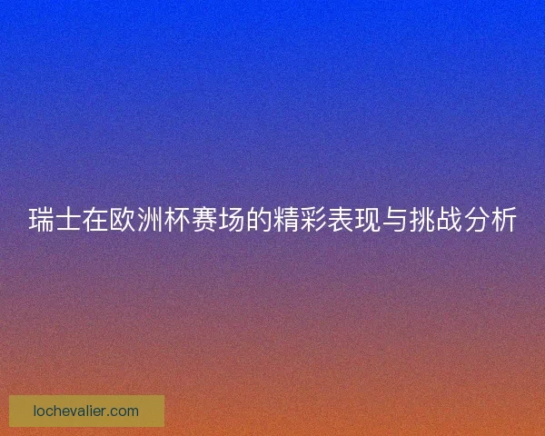 瑞士在欧洲杯赛场的精彩表现与挑战分析