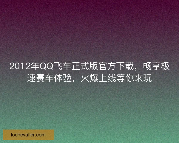 2012年QQ飞车正式版官方下载，畅享极速赛车体验，火爆上线等你来玩