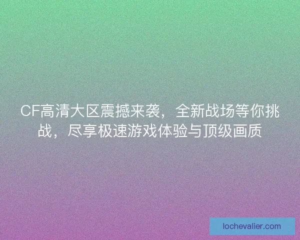 CF高清大区震撼来袭，全新战场等你挑战，尽享极速游戏体验与顶级画质