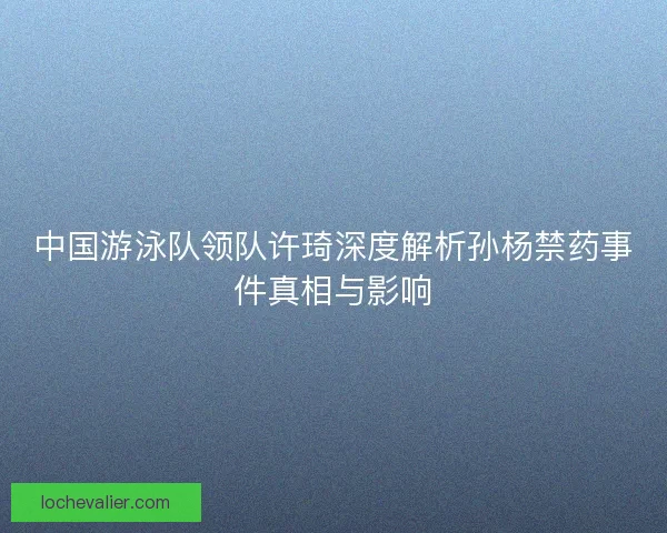 中国游泳队领队许琦深度解析孙杨禁药事件真相与影响 中国游泳队领队许琦深度解析孙杨禁药事件真相与影响