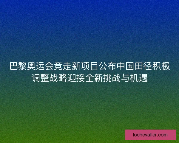 巴黎奥运会竞走新项目公布中国田径积极调整战略迎接全新挑战与机遇