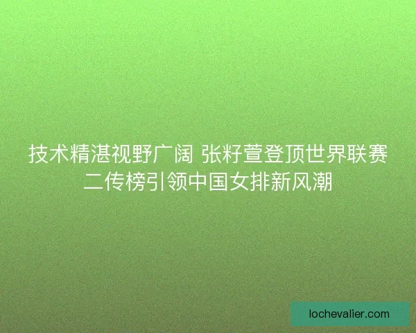技术精湛视野广阔 张籽萱登顶世界联赛二传榜引领中国女排新风潮