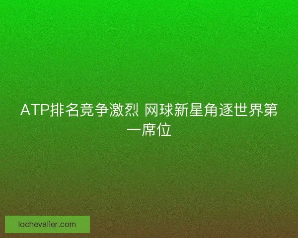 ATP排名竞争激烈 网球新星角逐世界第一席位