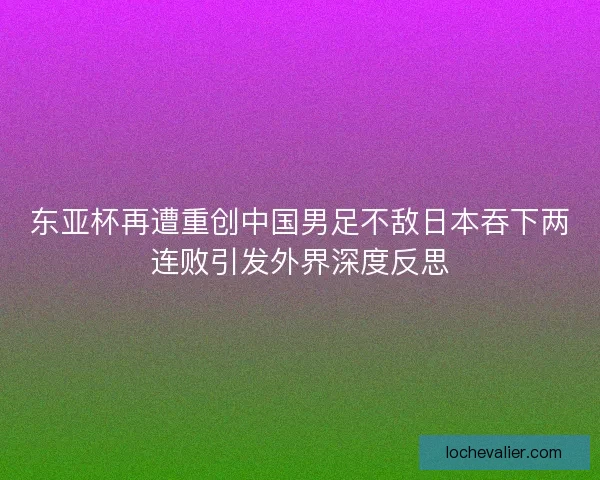 东亚杯再遭重创中国男足不敌日本吞下两连败引发外界深度反思