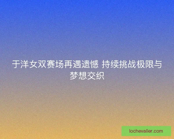 于洋女双赛场再遇遗憾 持续挑战极限与梦想交织