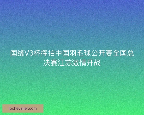 国缘V3杯挥拍中国羽毛球公开赛全国总决赛江苏激情开战