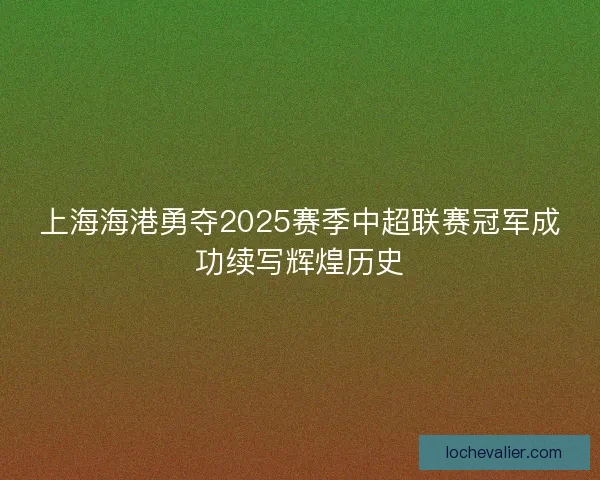 上海海港勇夺2025赛季中超联赛冠军成功续写辉煌历史