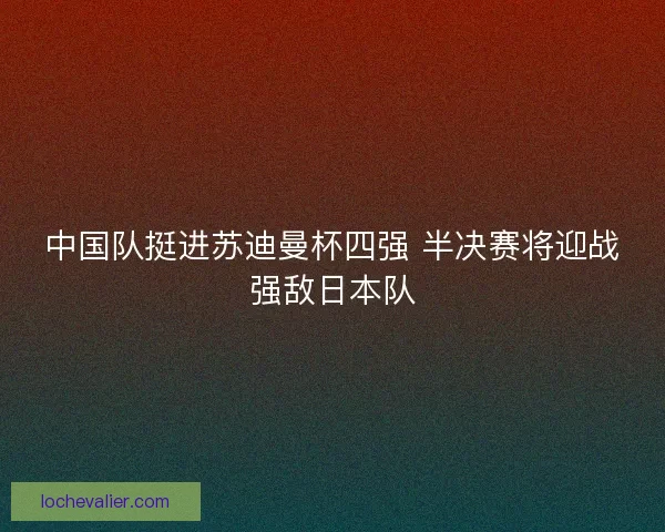 中国队挺进苏迪曼杯四强 半决赛将迎战强敌日本队