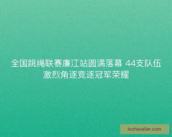 全国跳绳联赛廉江站圆满落幕 44支队伍激烈角逐竞逐冠军荣耀