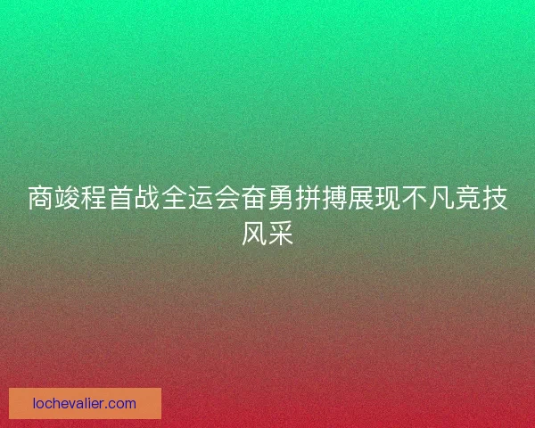 商竣程首战全运会奋勇拼搏展现不凡竞技风采