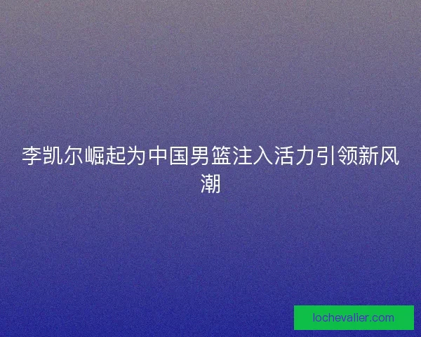 李凯尔崛起为中国男篮注入活力引领新风潮