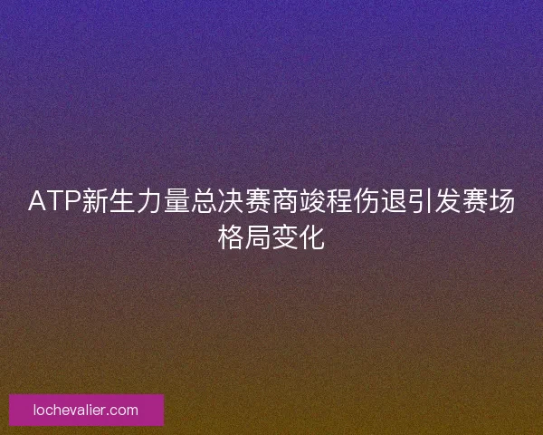 ATP新生力量总决赛商竣程伤退引发赛场格局变化