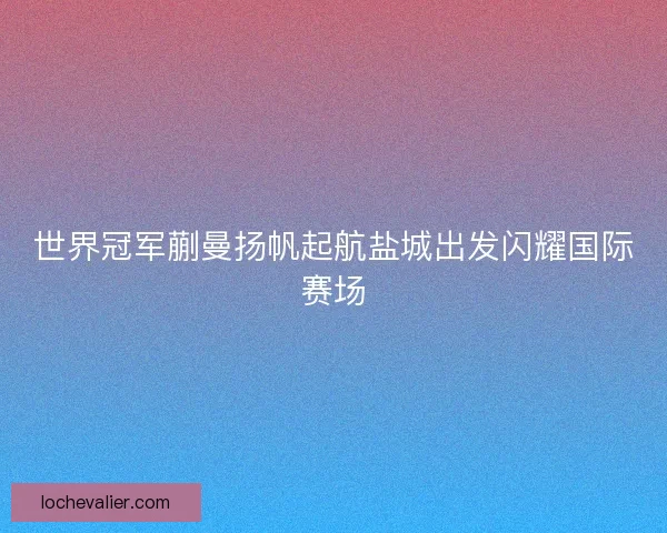 世界冠军蒯曼扬帆起航盐城出发闪耀国际赛场