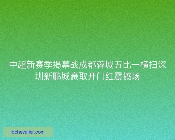 中超新赛季揭幕战成都蓉城五比一横扫深圳新鹏城豪取开门红震撼场