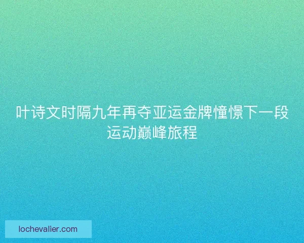 叶诗文时隔九年再夺亚运金牌憧憬下一段运动巅峰旅程