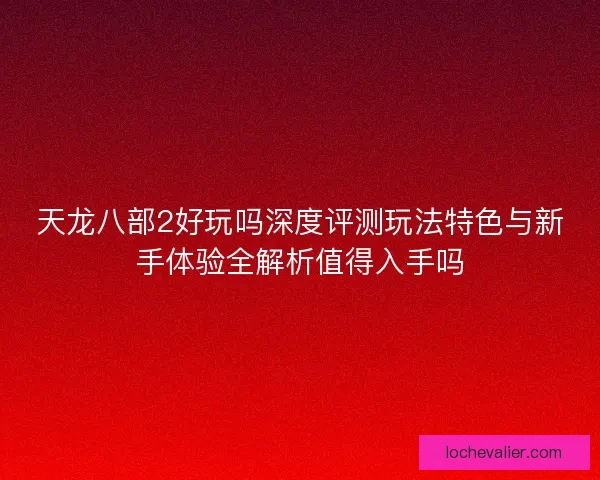 天龙八部2好玩吗深度评测玩法特色与新手体验全解析值得入手吗