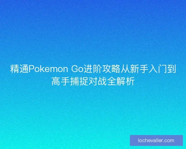 精通Pokemon Go进阶攻略从新手入门到高手捕捉对战全解析