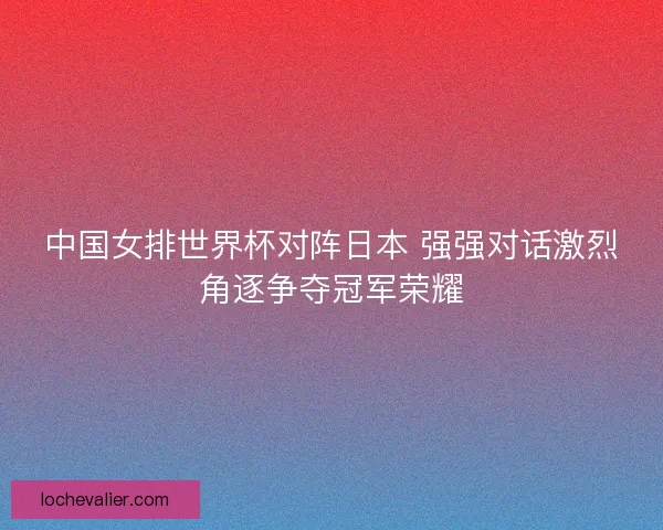 中国女排世界杯对阵日本 强强对话激烈角逐争夺冠军荣耀