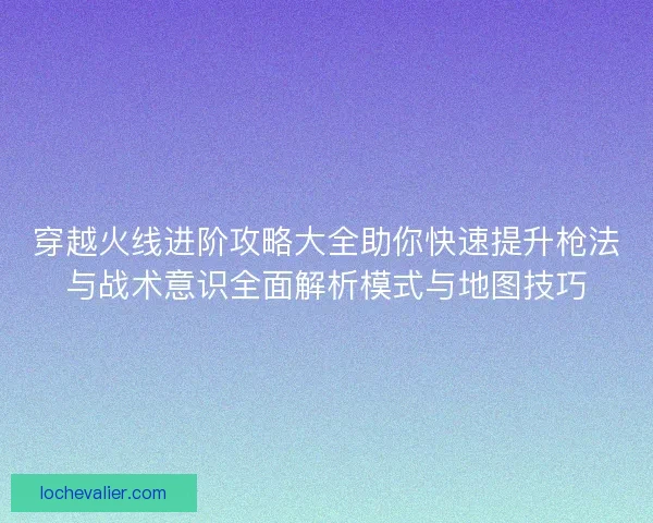 穿越火线进阶攻略大全助你快速提升枪法与战术意识全面解析模式与地图技巧