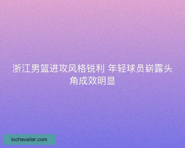 浙江男篮进攻风格锐利 年轻球员崭露头角成效明显 浙江男篮进攻风格锐利 年轻球员崭露头角成效明显