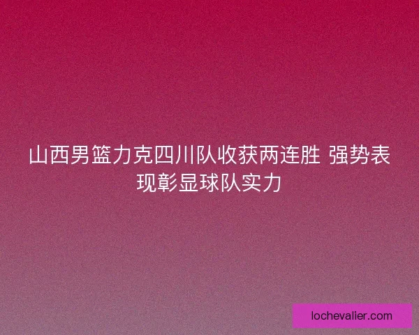 山西男篮力克四川队收获两连胜 强势表现彰显球队实力 山西男篮力克四川队收获两连胜 强势表现彰显球队实力