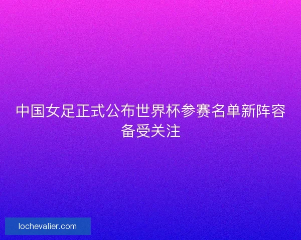中国女足正式公布世界杯参赛名单新阵容备受关注