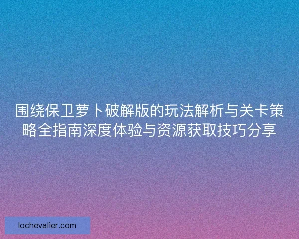 围绕保卫萝卜破解版的玩法解析与关卡策略全指南深度体验与资源获取技巧分享