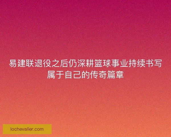 易建联退役之后仍深耕篮球事业持续书写属于自己的传奇篇章