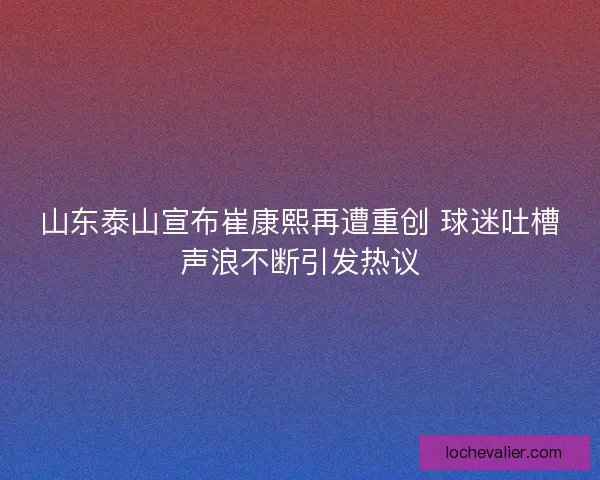 山东泰山宣布崔康熙再遭重创 球迷吐槽声浪不断引发热议