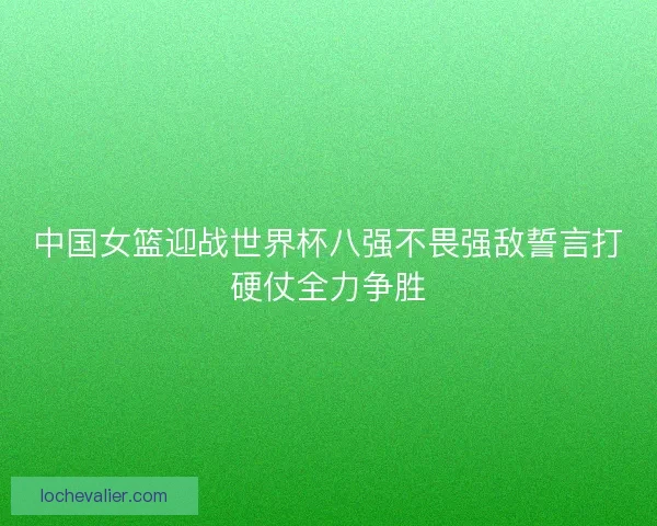 中国女篮迎战世界杯八强不畏强敌誓言打硬仗全力争胜 中国女篮迎战世界杯八强不畏强敌誓言打硬仗全力争胜