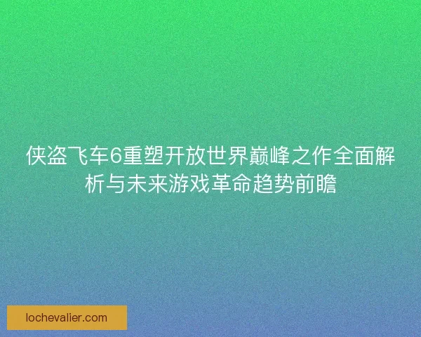 侠盗飞车6重塑开放世界巅峰之作全面解析与未来游戏革命趋势前瞻