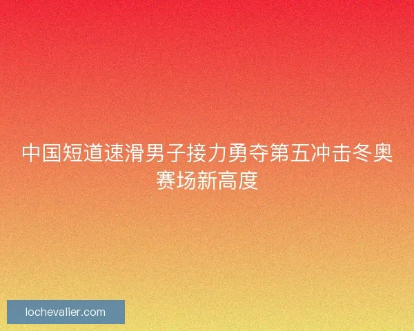 中国短道速滑男子接力勇夺第五冲击冬奥赛场新高度