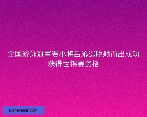 全国游泳冠军赛小将吕沁遥脱颖而出成功获得世锦赛资格