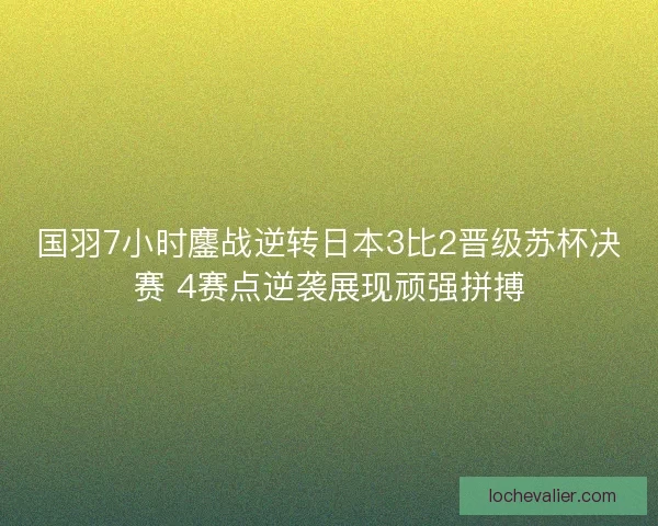 国羽7小时鏖战逆转日本3比2晋级苏杯决赛 4赛点逆袭展现顽强拼搏