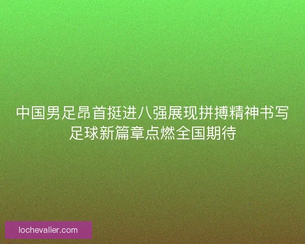 中国男足昂首挺进八强展现拼搏精神书写足球新篇章点燃全国期待