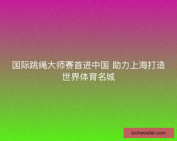 国际跳绳大师赛首进中国 助力上海打造世界体育名城