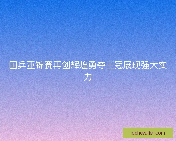 国乒亚锦赛再创辉煌勇夺三冠展现强大实力 国乒亚锦赛再创辉煌勇夺三冠展现强大实力