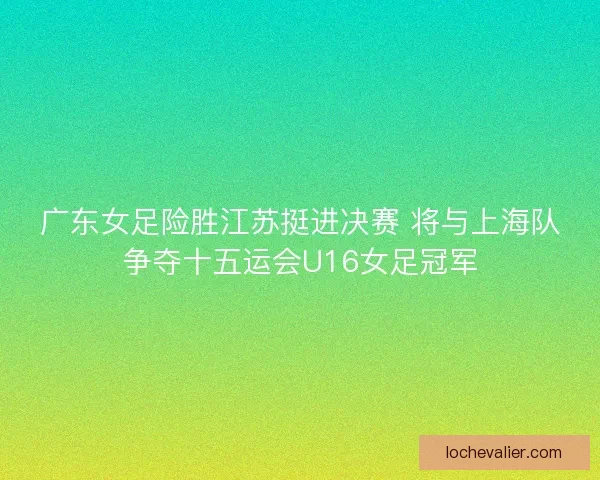 广东女足险胜江苏挺进决赛 将与上海队争夺十五运会U16女足冠军 广东女足险胜江苏挺进决赛 将与上海队争夺十五运会U16女足冠军