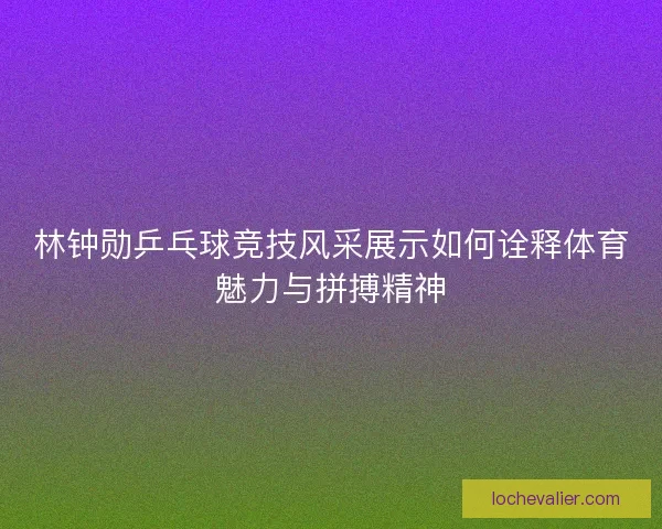 林钟勋乒乓球竞技风采展示如何诠释体育魅力与拼搏精神 林钟勋乒乓球竞技风采展示如何诠释体育魅力与拼搏精神
